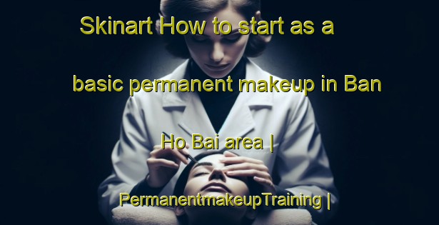 Skinart How to start as a basic permanent makeup in Ban Ho Bai area | PermanentmakeupTraining | PermanentmakeupClasses | SkinartTraining-Viet Nam
